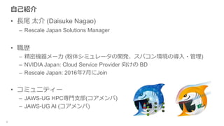 自己紹介
• 長尾 太介 (Daisuke Nagao)
– Rescale Japan Solutions Manager
• 職歴
– 精密機器メーカ (粉体シミュレータの開発、スパコン環境の導入・管理)
– NVIDIA Japan: Cloud Service Provider 向けの BD
– Rescale Japan: 2016年7月にJoin
• コミュニティー
– JAWS-UG HPC専門支部(コアメンバ)
– JAWS-UG AI (コアメンバ)
2
 