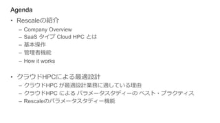 Agenda
• Rescaleの紹介
– Company Overview
– SaaS タイプ Cloud HPC とは
– 基本操作
– 管理者機能
– How it works
• クラウドHPCによる最適設計
– クラウドHPC が最適設計業務に適している理由
– クラウドHPC による パラメータスタディーの ベスト・プラクティス
– Rescaleのパラメータスタディー機能
 