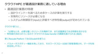 クラウドHPC が最適設計業務に適している理由
• 最適設計業務の特徴
– 設計ウインドーを調べるため多ケースの計算を実行する
– 突発的にリソースが必要になる
– システムの制御因子(input)と評価すべき特性値(output)が定められている
37
クラウド使うと…
• 「必要なとき、必要な量」のリソースを確保でき、また従量課金である特徴を活かせる
• 特性値が決められているので クラウドの Data transfer の課題を避けられる (後述)
更にRescale Platform であるScaleXを使うと
• パラメータスタディー機能を有しており、そのワークフローはDBで管理/整理され、データを有
効活用しやすい
 