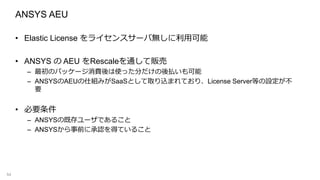 ANSYS AEU
• Elastic License をライセンスサーバ無しに利用可能
• ANSYS の AEU をRescaleを通して販売
– 最初のパッケージ消費後は使った分だけの後払いも可能
– ANSYSのAEUの仕組みがSaaSとして取り込まれており、License Server等の設定が不
要
• 必要条件
– ANSYSの既存ユーザであること
– ANSYSから事前に承認を得ていること
54
 