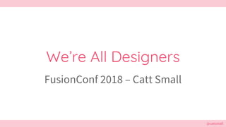 @cattsmall
We’re All Designers
FusionConf 2018 – Catt Small
 
