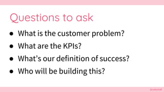 @cattsmall
Questions to ask
● What is the customer problem?
● What are the KPIs?
● What’s our definition of success?
● Who...