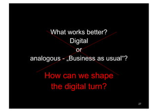 What works better?
Digital
or
analogous - „Business as usual“?
How can we shape
the digital turn?
27
 