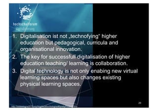 Thesen
1. Digitalisation ist not „technofying“ higher
education but pedagogical, curricula and
organisational innovation.
2. The key for successfull digitalisation of higher
education teaching/ learning is collaboration.
3. Digital technology is not only enabing new virtual
learning spaces but also changes existing
physical learning spaces.
29
http://isdsbologna2013.org/blog/location/bologna/#!prettyPhoto-205/0/
 