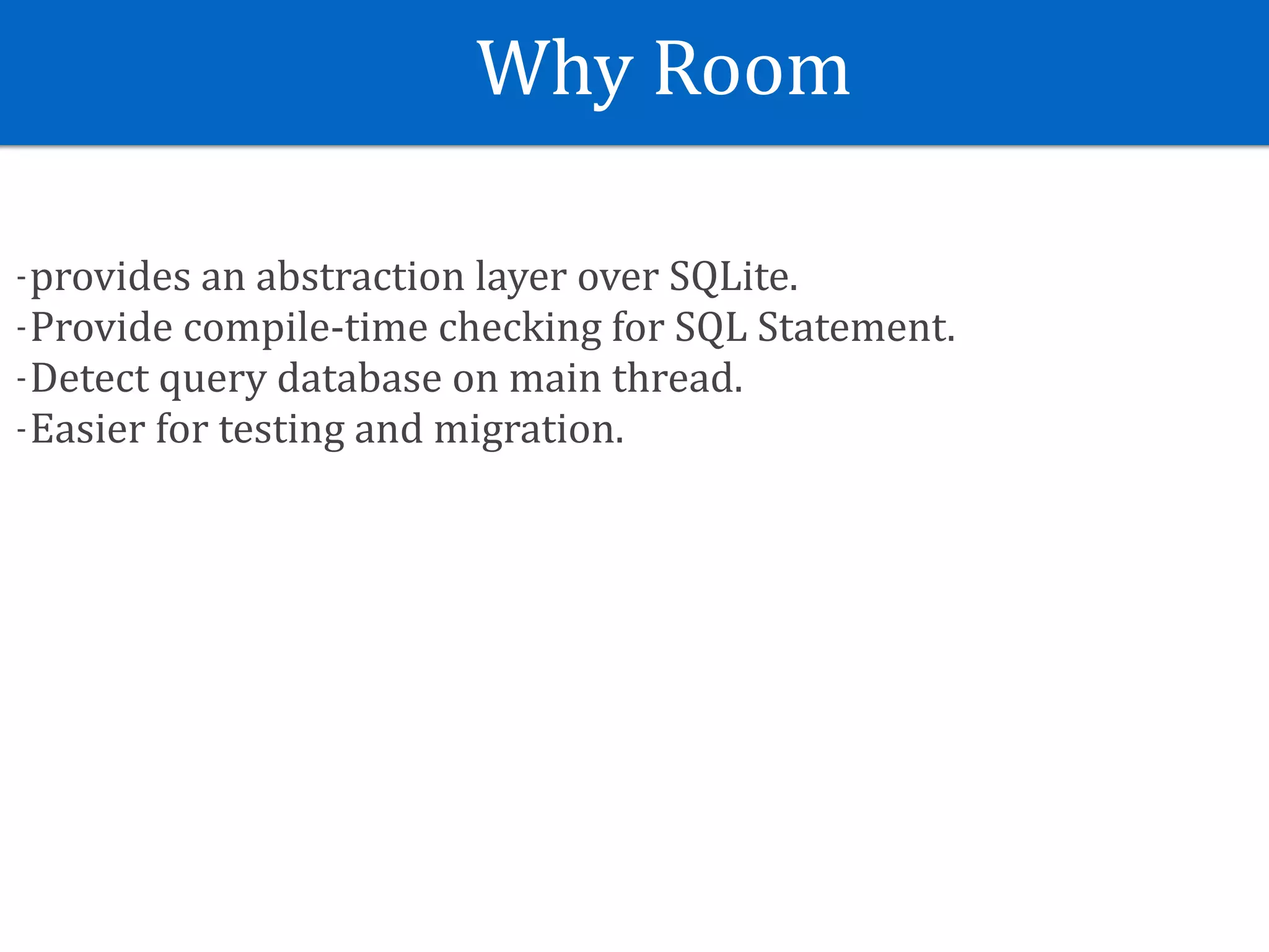 Why	Room
-provides	an	abstraction	layer	over	SQLite.	
-Provide	compile-time	checking	for	SQL	Statement.	
-Detect	query	database	on	main	thread.	
-Easier	for	testing	and	migration.
 