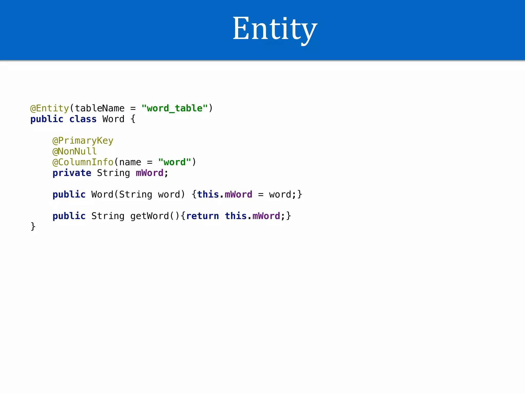 Entity
@Entity(tableName = "word_table")
public class Word {
@PrimaryKey
@NonNull
@ColumnInfo(name = "word")
private String mWord;
public Word(String word) {this.mWord = word;}
public String getWord(){return this.mWord;}
}
 