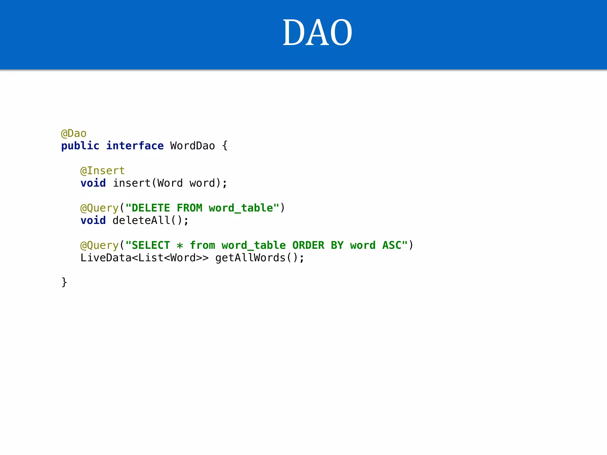 DAO
@Dao
public interface WordDao {
@Insert
void insert(Word word);
@Query("DELETE FROM word_table")
void deleteAll();
@Query("SELECT * from word_table ORDER BY word ASC")
LiveData<List<Word>> getAllWords();
}
 