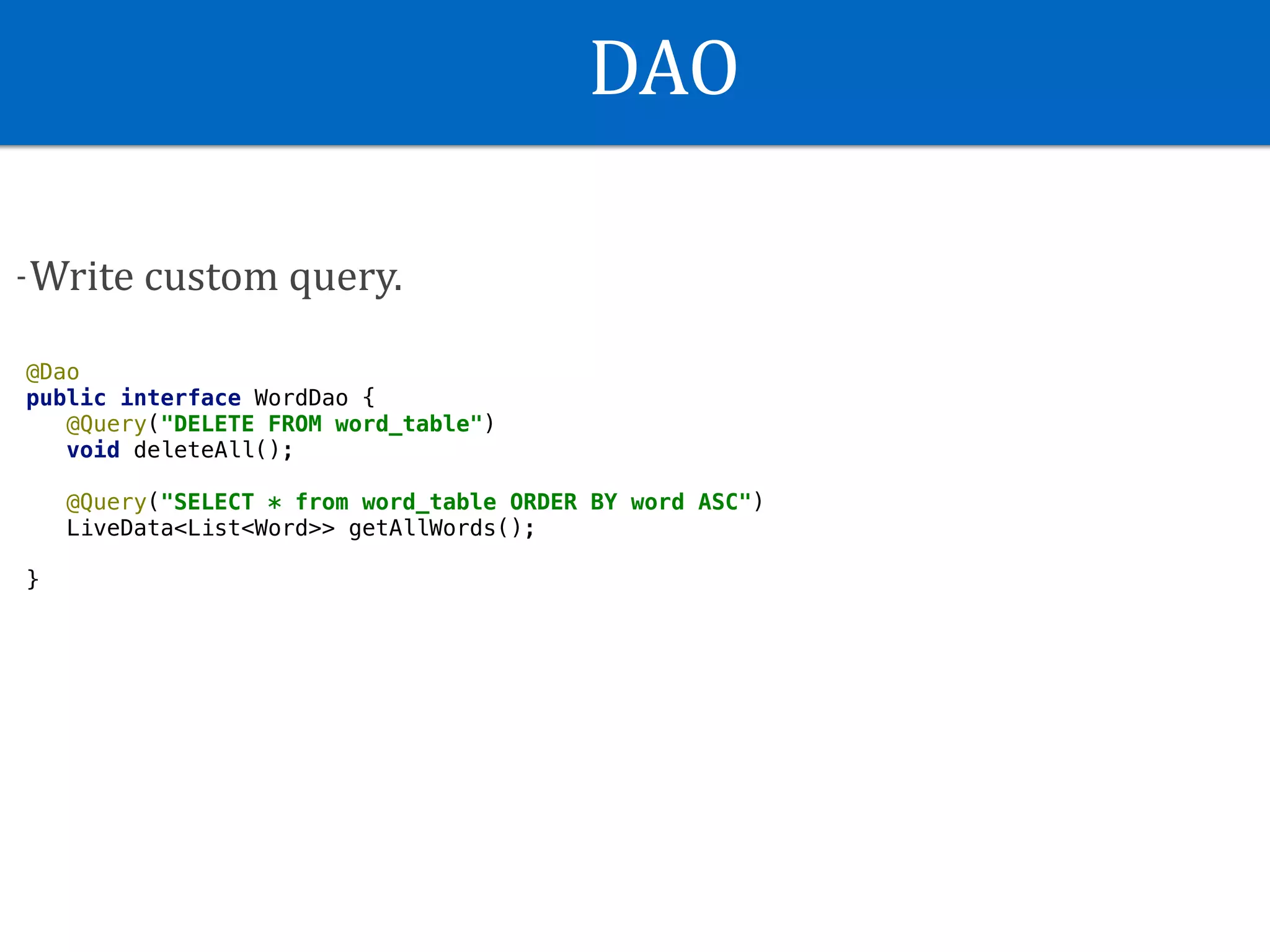 DAO
-Write	custom	query.
@Dao
public interface WordDao {
@Query("DELETE FROM word_table")
void deleteAll();
@Query("SELECT * from word_table ORDER BY word ASC")
LiveData<List<Word>> getAllWords();
}
 