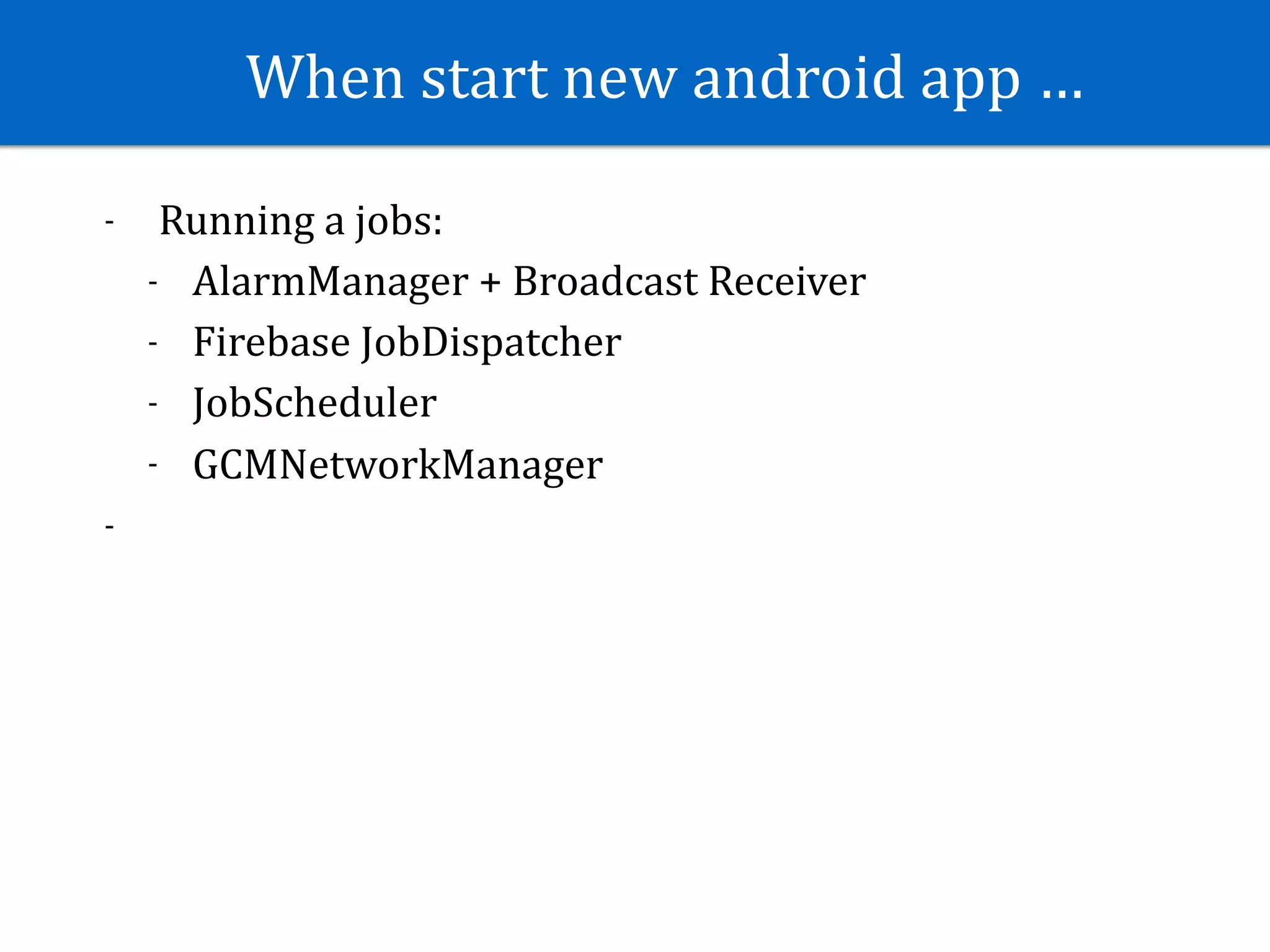 When	start	new	android	app	…
- 	Running	a	jobs:	
- AlarmManager	+	Broadcast	Receiver	
- Firebase	JobDispatcher	
- JobScheduler	
- GCMNetworkManager	
-
 