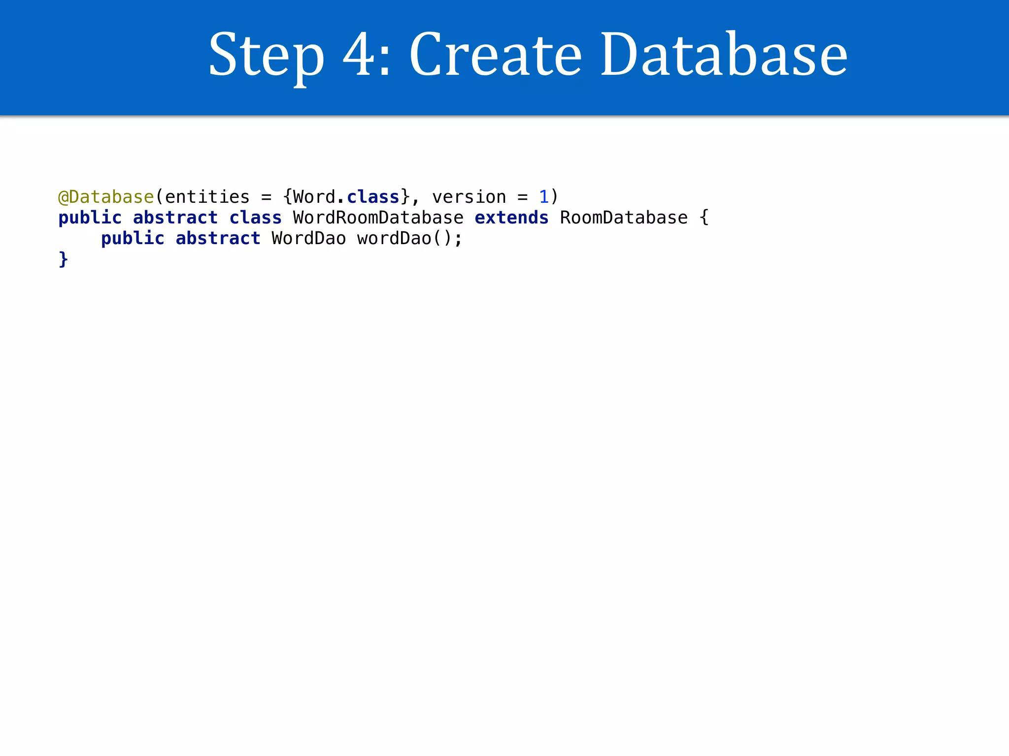 Step	4:	Create	Database
@Database(entities = {Word.class}, version = 1)
public abstract class WordRoomDatabase extends RoomDatabase {
public abstract WordDao wordDao();
}
 