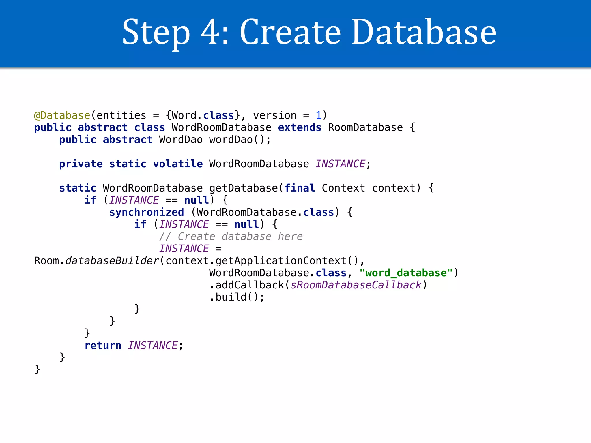 Step	4:	Create	Database
@Database(entities = {Word.class}, version = 1)
public abstract class WordRoomDatabase extends RoomDatabase {
public abstract WordDao wordDao();
private static volatile WordRoomDatabase INSTANCE;
static WordRoomDatabase getDatabase(final Context context) {
if (INSTANCE == null) {
synchronized (WordRoomDatabase.class) {
if (INSTANCE == null) {
// Create database here
INSTANCE =
Room.databaseBuilder(context.getApplicationContext(),
WordRoomDatabase.class, "word_database")
.addCallback(sRoomDatabaseCallback)
.build();
}
}
}
return INSTANCE;
}
}
 