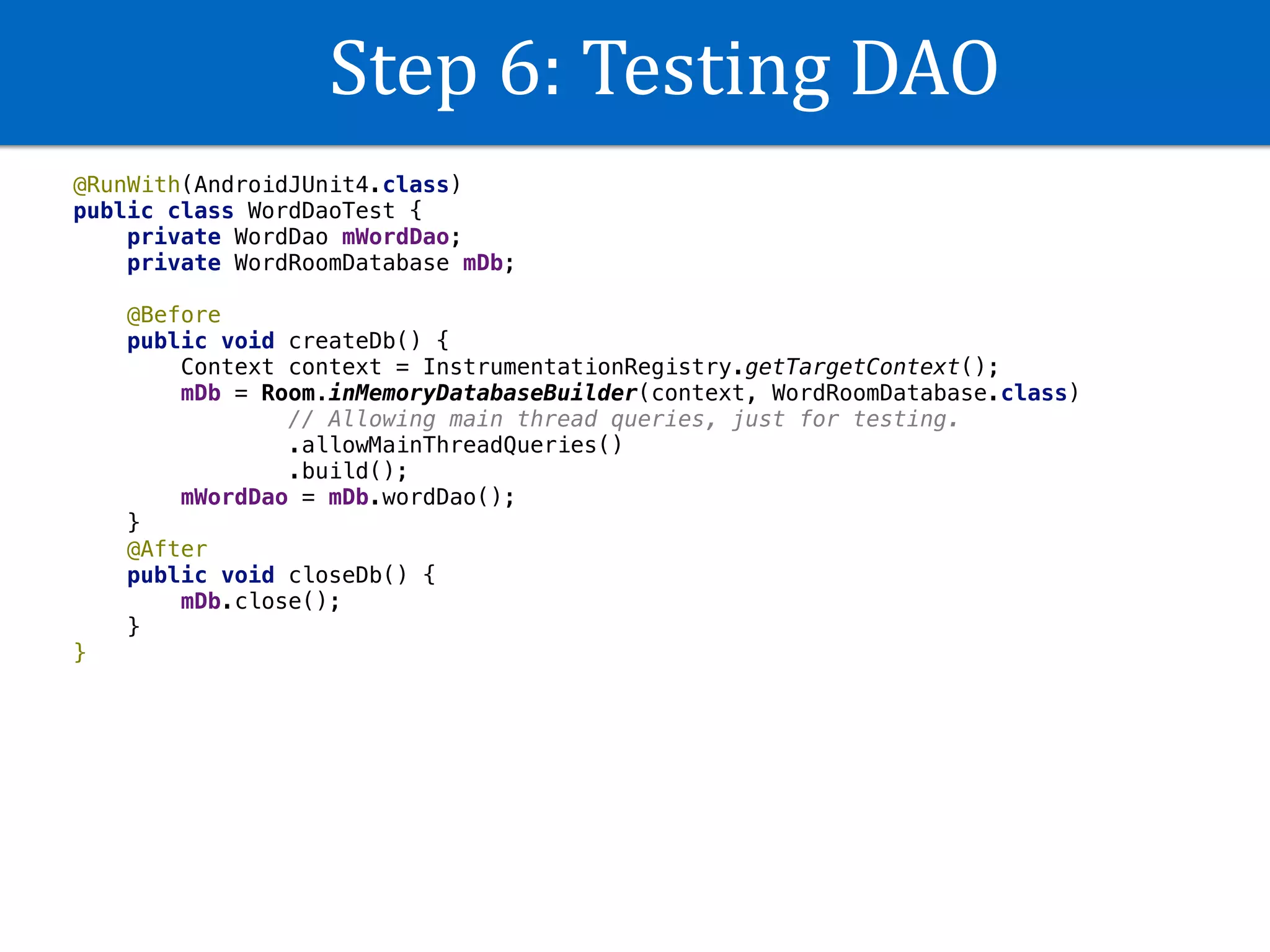 Step	6:	Testing	DAO
@RunWith(AndroidJUnit4.class)
public class WordDaoTest {
private WordDao mWordDao;
private WordRoomDatabase mDb;
@Before
public void createDb() {
Context context = InstrumentationRegistry.getTargetContext();
mDb = Room.inMemoryDatabaseBuilder(context, WordRoomDatabase.class)
// Allowing main thread queries, just for testing.
.allowMainThreadQueries()
.build();
mWordDao = mDb.wordDao();
}
@After
public void closeDb() {
mDb.close();
}
}
 