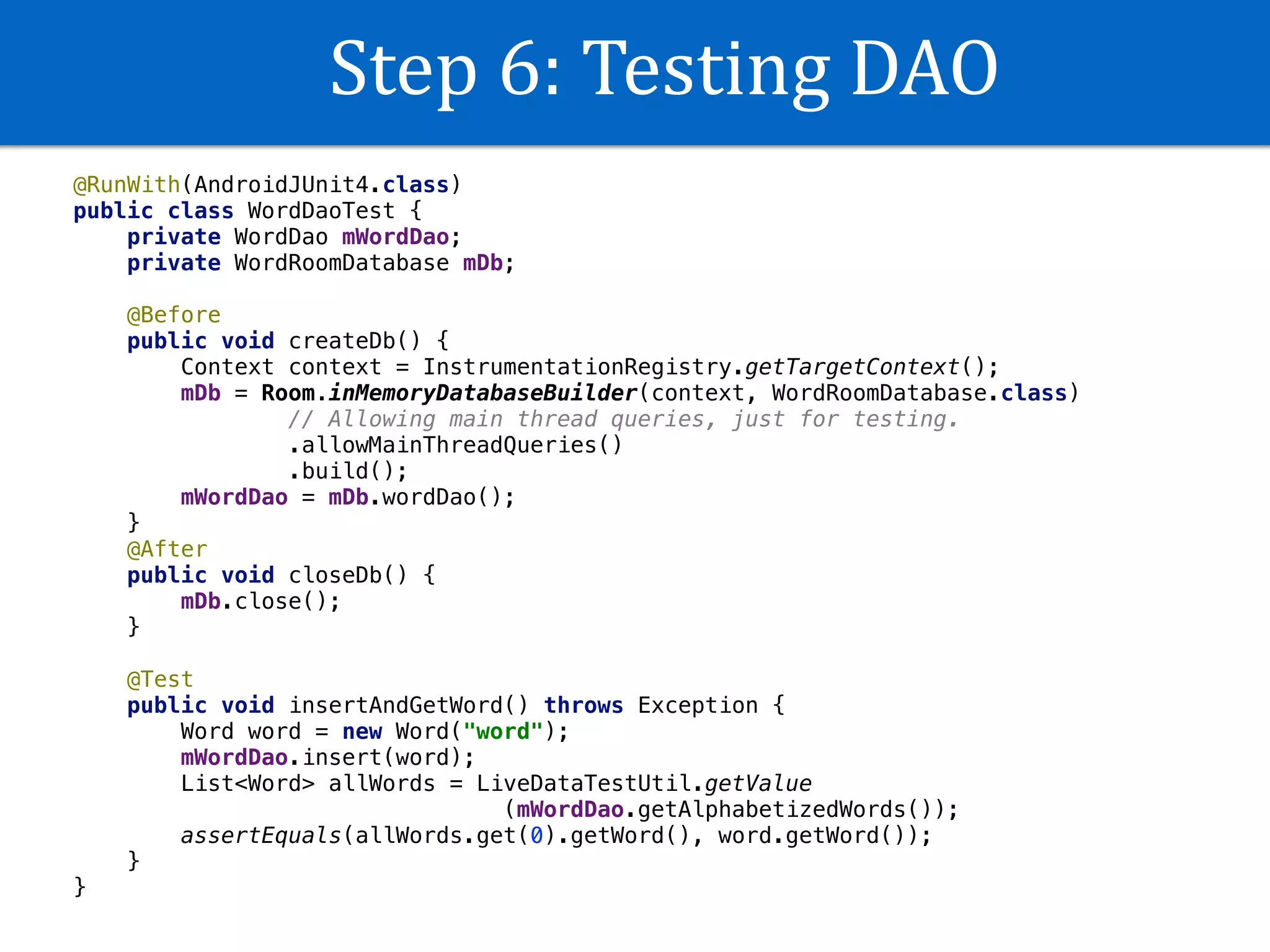 Step	6:	Testing	DAO
@RunWith(AndroidJUnit4.class)
public class WordDaoTest {
private WordDao mWordDao;
private WordRoomDatabase mDb;
@Before
public void createDb() {
Context context = InstrumentationRegistry.getTargetContext();
mDb = Room.inMemoryDatabaseBuilder(context, WordRoomDatabase.class)
// Allowing main thread queries, just for testing.
.allowMainThreadQueries()
.build();
mWordDao = mDb.wordDao();
}
@After
public void closeDb() {
mDb.close();
}
@Test
public void insertAndGetWord() throws Exception {
Word word = new Word("word");
mWordDao.insert(word);
List<Word> allWords = LiveDataTestUtil.getValue
(mWordDao.getAlphabetizedWords());
assertEquals(allWords.get(0).getWord(), word.getWord());
}
}
 