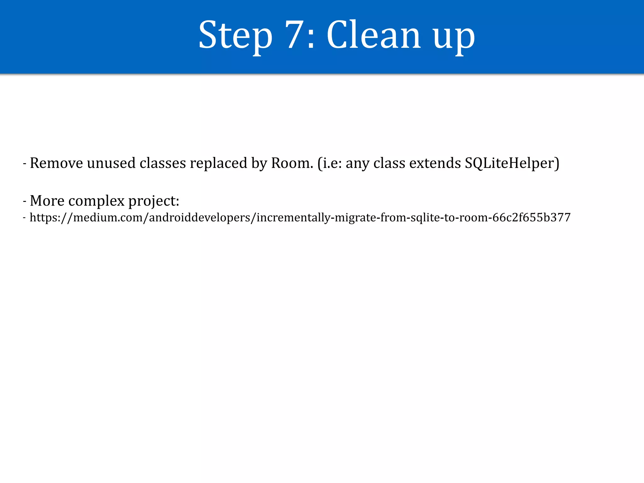Step	7:	Clean	up
- Remove	unused	classes	replaced	by	Room.	(i.e:	any	class	extends	SQLiteHelper)	
- More	complex	project:	
- https://medium.com/androiddevelopers/incrementally-migrate-from-sqlite-to-room-66c2f655b377
 