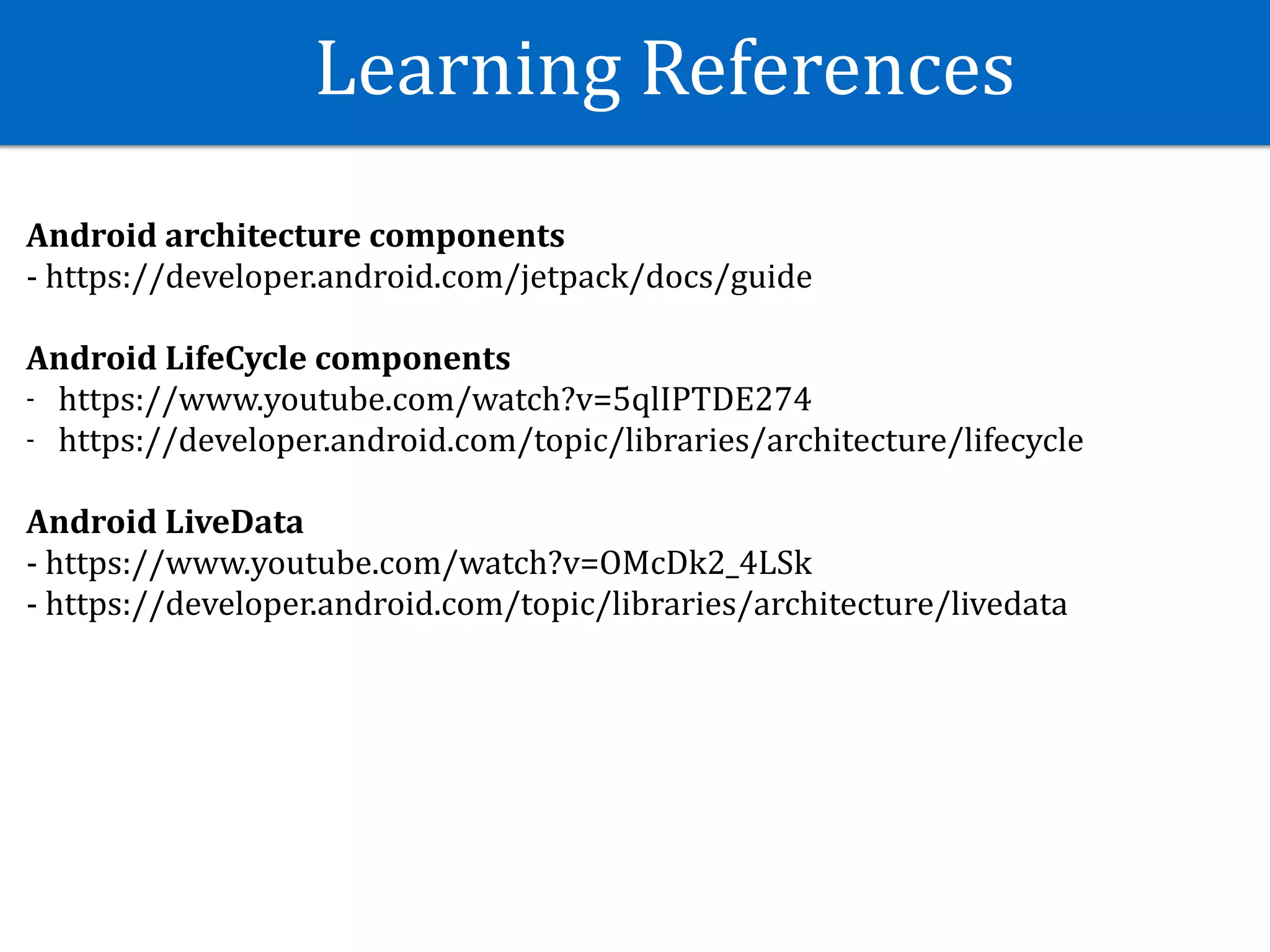 Learning	References
Android	architecture	components	
-	https://developer.android.com/jetpack/docs/guide	
Android	LifeCycle	components	
- https://www.youtube.com/watch?v=5qlIPTDE274	
- https://developer.android.com/topic/libraries/architecture/lifecycle	
Android	LiveData	
-	https://www.youtube.com/watch?v=OMcDk2_4LSk	
-	https://developer.android.com/topic/libraries/architecture/livedata	
 
