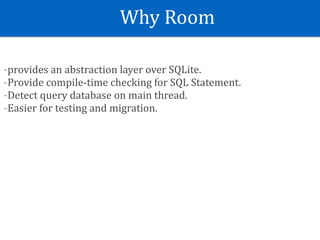 Why	Room
-provides	an	abstraction	layer	over	SQLite.	
-Provide	compile-time	checking	for	SQL	Statement.	
-Detect	query	database	on	main	thread.	
-Easier	for	testing	and	migration.
 