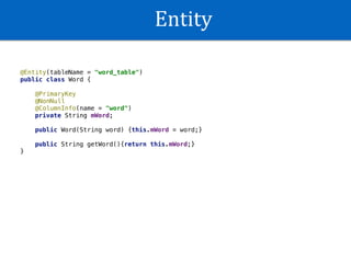 Entity
@Entity(tableName = "word_table")
public class Word {
@PrimaryKey
@NonNull
@ColumnInfo(name = "word")
private String mWord;
public Word(String word) {this.mWord = word;}
public String getWord(){return this.mWord;}
}
 