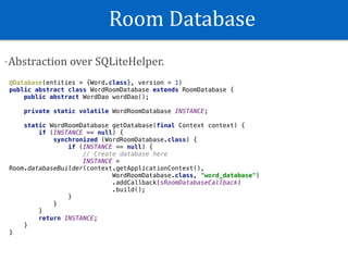 Room	Database
-Abstraction	over	SQLiteHelper.
@Database(entities = {Word.class}, version = 1)
public abstract class WordRoomDatabase extends RoomDatabase {
public abstract WordDao wordDao();
private static volatile WordRoomDatabase INSTANCE;
static WordRoomDatabase getDatabase(final Context context) {
if (INSTANCE == null) {
synchronized (WordRoomDatabase.class) {
if (INSTANCE == null) {
// Create database here
INSTANCE =
Room.databaseBuilder(context.getApplicationContext(),
WordRoomDatabase.class, "word_database")
.addCallback(sRoomDatabaseCallback)
.build();
}
}
}
return INSTANCE;
}
}
 