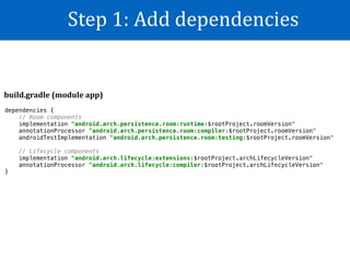 Step	1:	Add	dependencies
dependencies {
// Room components
implementation "android.arch.persistence.room:runtime:$rootProject.roomVersion"
annotationProcessor "android.arch.persistence.room:compiler:$rootProject.roomVersion"
androidTestImplementation "android.arch.persistence.room:testing:$rootProject.roomVersion"
// Lifecycle components
implementation "android.arch.lifecycle:extensions:$rootProject.archLifecycleVersion"
annotationProcessor "android.arch.lifecycle:compiler:$rootProject.archLifecycleVersion"
}
build.gradle	(module	app)
 