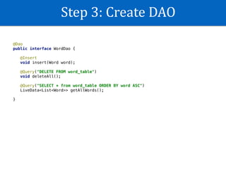 Step	3:	Create	DAO
@Dao
public interface WordDao {
@Insert
void insert(Word word);
@Query("DELETE FROM word_table")
void deleteAll();
@Query("SELECT * from word_table ORDER BY word ASC")
LiveData<List<Word>> getAllWords();
}
 