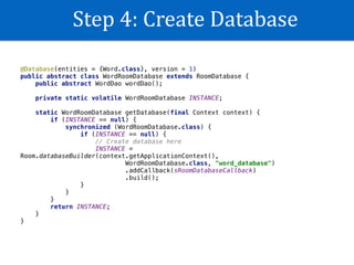 Step	4:	Create	Database
@Database(entities = {Word.class}, version = 1)
public abstract class WordRoomDatabase extends RoomDatabase {
public abstract WordDao wordDao();
private static volatile WordRoomDatabase INSTANCE;
static WordRoomDatabase getDatabase(final Context context) {
if (INSTANCE == null) {
synchronized (WordRoomDatabase.class) {
if (INSTANCE == null) {
// Create database here
INSTANCE =
Room.databaseBuilder(context.getApplicationContext(),
WordRoomDatabase.class, "word_database")
.addCallback(sRoomDatabaseCallback)
.build();
}
}
}
return INSTANCE;
}
}
 