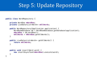 Step	5:	Update	Repository
public class WordRepository {
private WordDao mWordDao;
private LiveData<List<Word>> mAllWords;
public WordRepository(Application application) {
WordRoomDatabase db = WordRoomDatabase.getDatabase(application);
mWordDao = db.wordDao();
mAllWords = mWordDao.getAllWords();
}
public LiveData<List<Word>> getAllWords() {
return mAllWords;
}
public void insert(Word word) {
new insertAsyncTask(mWordDao).execute(word);
}
}
 