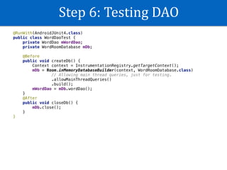 Step	6:	Testing	DAO
@RunWith(AndroidJUnit4.class)
public class WordDaoTest {
private WordDao mWordDao;
private WordRoomDatabase mDb;
@Before
public void createDb() {
Context context = InstrumentationRegistry.getTargetContext();
mDb = Room.inMemoryDatabaseBuilder(context, WordRoomDatabase.class)
// Allowing main thread queries, just for testing.
.allowMainThreadQueries()
.build();
mWordDao = mDb.wordDao();
}
@After
public void closeDb() {
mDb.close();
}
}
 
