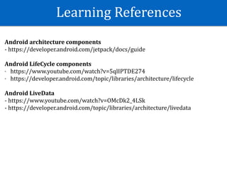 Learning	References
Android	architecture	components	
-	https://developer.android.com/jetpack/docs/guide	
Android	LifeCycle	components	
- https://www.youtube.com/watch?v=5qlIPTDE274	
- https://developer.android.com/topic/libraries/architecture/lifecycle	
Android	LiveData	
-	https://www.youtube.com/watch?v=OMcDk2_4LSk	
-	https://developer.android.com/topic/libraries/architecture/livedata	
 