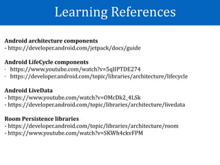 Learning	References
Android	architecture	components	
-	https://developer.android.com/jetpack/docs/guide	
Android	LifeCycle	components	
- https://www.youtube.com/watch?v=5qlIPTDE274	
- https://developer.android.com/topic/libraries/architecture/lifecycle	
Android	LiveData	
-	https://www.youtube.com/watch?v=OMcDk2_4LSk	
-	https://developer.android.com/topic/libraries/architecture/livedata	
Room	Persistence	libraries	
-	https://developer.android.com/topic/libraries/architecture/room	
-	https://www.youtube.com/watch?v=SKWh4ckvFPM	
 