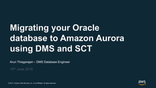 © 2017, Amazon Web Services, Inc. or its Affiliates. All rights reserved.
Arun Thiagarajan – DMS Database Engineer
15th June 2018
Migrating your Oracle
database to Amazon Aurora
using DMS and SCT
 