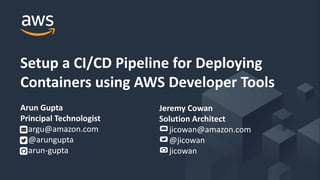 © 2018, Amazon Web Services, Inc. or its Affiliates. All rights reserved.
Setup a CI/CD Pipeline for Deploying
Containers using AWS Developer Tools
Arun Gupta
Principal Technologist
argu@amazon.com
@arungupta
arun-gupta
Jeremy Cowan
Solution Architect
jicowan@amazon.com
@jicowan
jicowan
 
