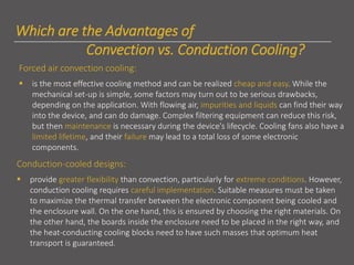 Which are the Advantages of
Convection vs. Conduction Cooling?
Forced air convection cooling:
▪ is the most effective cooling method and can be realized cheap and easy. While the
mechanical set-up is simple, some factors may turn out to be serious drawbacks,
depending on the application. With flowing air, impurities and liquids can find their way
into the device, and can do damage. Complex filtering equipment can reduce this risk,
but then maintenance is necessary during the device's lifecycle. Cooling fans also have a
limited lifetime, and their failure may lead to a total loss of some electronic
components.
Conduction-cooled designs:
▪ provide greater flexibility than convection, particularly for extreme conditions. However,
conduction cooling requires careful implementation. Suitable measures must be taken
to maximize the thermal transfer between the electronic component being cooled and
the enclosure wall. On the one hand, this is ensured by choosing the right materials. On
the other hand, the boards inside the enclosure need to be placed in the right way, and
the heat-conducting cooling blocks need to have such masses that optimum heat
transport is guaranteed.
 