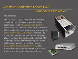 lhhAre there Conduction Cooled COTS
Components Available?
Yes, of course.
The IEEE 1101.2-1992 standards describes the
specifications for Eurocard-based circuit card
assemblies – so all VMEbus and CompactPCI
cards. For all cPCI and cPCI Serial cards, MEN also
offers conduction cooling frames up to a complete
conduction cooled COTS system. There are also
some VITA standards for PMC boards and other
plug-in modules defined. In addition to that, MEN
is driving a new standard combining PICMG and
VITA technologies for robust COM modules:
Rugged COM Express (RCE) or VITA 59. This
standard defines a slightly adopted PCB board to
realize a massive conduction cooling frame.
 