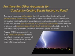 Are there Any Other Arguments for
Conduction Cooling Beside Having no Fans?
To make a computer really rugged it needs a robust housing to withstand
extreme climatic conditions. With the massive metal block which is needed for
conduction cooling also other advantages come along to protect the electronics
inside. This includes protection from dust, chemicals or humidity within a sealed
enclosure and resistance against high shock and vibration effects by having the
metal block firmly screwed to the carrier card or system enclosure.
Rugged COM Express modules are
even 100% EMC-proven thanks to
the aluminum cover on top and all
four sides, as well as the bottom
cover of the carrier board.
 