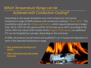 Which Temperature Range can be
Achieved with Conduction Cooling?
Depending on the power dissipation and used components, the typical
temperature range of MEN products with conduction cooling is -40 to +85°C. This
is perfectly suited also for railway applications, which require temperature ranges
from -40 to +70°C for the device and for 10 minutes up to +85°C according to EN
50155. With the robust COM module family Rugged COM Express, an additional
5°C can be dissipated on average, depending on the processor.
At MEN, all products can be tested and qualified in our in-house test laboratory to
work in the extended temperature range.
➢ Get a competencies overview on our
website
➢ Video: COM Express and a RCE module
have a chat
 