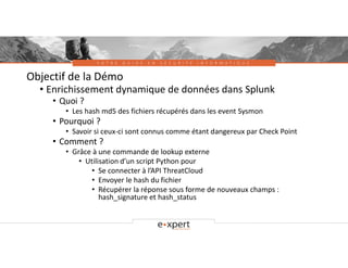 V O T R E G U I D E E N S É C U R I T É I N F O R M A T I Q U E
Objectif de la Démo
• Enrichissement dynamique de données dans Splunk
• Quoi ?
• Les hash md5 des fichiers récupérés dans les event Sysmon
• Pourquoi ?
• Savoir si ceux-ci sont connus comme étant dangereux par Check Point
• Comment ?
• Grâce à une commande de lookup externe
• Utilisation d’un script Python pour
• Se connecter à l’API ThreatCloud
• Envoyer le hash du fichier
• Récupérer la réponse sous forme de nouveaux champs :
hash_signature et hash_status
 
