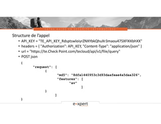 V O T R E G U I D E E N S É C U R I T É I N F O R M A T I Q U E
Structure de l’appel
• API_KEY = "TE_API_KEY_RdsptswloiyrZNXYbkQhuXr3maou475XFlKKbhXX"
• headers = { "Authorization": API_KEY, "Content-Type": "application/json" }
• url = "https://te.Check Point.com/tecloud/api/v1/file/query"
• POST json
{
"request": [
{
"md5": "8dfa1440953c3d93daafeae4a5daa326",
"features": [
"av"
]
}
]
}
 