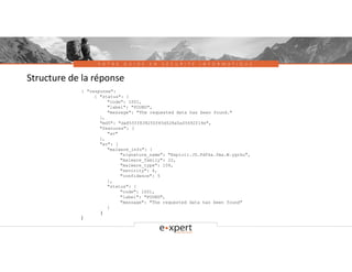 V O T R E G U I D E E N S É C U R I T É I N F O R M A T I Q U E
Structure de la réponse
{ "response":
{ "status": {
"code": 1001,
"label": "FOUND",
"message": "The requested data has been found."
},
"md5": "da855ff838250f45d528a5a05692f14e",
"features": [
"av"
],
"av": {
"malware_info": {
"signature_name": "Exploit.JS.Pdfka.fma.W.ygrku",
"malware_family": 22,
"malware_type": 104,
"sevirity": 4,
"confidence": 5
},
"status": {
"code": 1001,
"label": "FOUND",
"message": "The requested data has been found"
}
}
}
 