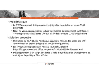 V O T R E G U I D E E N S É C U R I T É I N F O R M A T I Q U E
• Problématique
• La GW Totemomail doit pouvoir être joignable depuis les serveurs O365
(Internet)
• Nous ne voulons pas exposer la GW Totemomail publiquement sur Internet
--> filtrage de l'accès à cette GW sur les IP des serveurs O365 uniquement
• Solution proposée
• Utilisation de l'API Check Point pour assurer le filtrage des accès à la GW
Totemomail on premise depuis les IP O365 uniquement
• Les IP O365 sont publiées et mises à jour par Microsoft
https://support.content.office.net/en-us/static/O365IPAddresses.xml
• Développement d'un script qui parse la liste d'IP/détecte les changements et
met à jour la politique Check Point
 