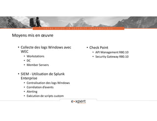 V O T R E G U I D E E N S É C U R I T É I N F O R M A T I Q U E
Moyens mis en œuvre
• Collecte des logs Windows avec
WEC
• Workstations
• DC
• Member Servers
• SIEM - Utilisation de Splunk
Enterprise
• Centralisation des logs Windows
• Corrélation d’events
• Alerting
• Exécution de scripts custom
• Check Point
• API Management R80.10
• Security Gateway R80.10
 