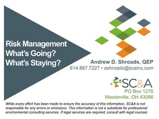 Risk Management
What’s Going?
What’s Staying? Andrew D. Shroads, QEP
614.887.7227 • ashroads@scainc.com
PO Box 1276
Westerville, OH 43086
While every effort has been made to ensure the accuracy of this information, SC&A is not
responsible for any errors or omissions. This information is not a substitute for professional
environmental consulting services. If legal services are required, consult with legal counsel.
 