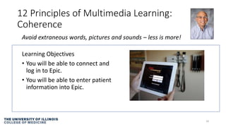 12 Principles of Multimedia Learning:
Coherence
Learning Objectives
• You will be able to connect and
log in to Epic.
• You will be able to enter patient
information into Epic.
18
Avoid extraneous words, pictures and sounds – less is more!
 
