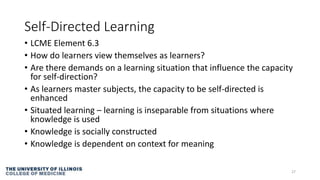 Self-Directed Learning
• LCME Element 6.3
• How do learners view themselves as learners?
• Are there demands on a learning situation that influence the capacity
for self-direction?
• As learners master subjects, the capacity to be self-directed is
enhanced
• Situated learning – learning is inseparable from situations where
knowledge is used
• Knowledge is socially constructed
• Knowledge is dependent on context for meaning
27
 