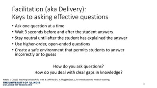 Facilitation (aka Delivery):
Keys to asking effective questions
• Ask one question at a time
• Wait 3 seconds before and after the student answers
• Stay neutral until after the student has explained the answer
• Use higher-order, open-ended questions
• Create a safe environment that permits students to answer
incorrectly or to guess
How do you ask questions?
How do you deal with clear gaps in knowledge?
28
Riddle, J. (2010). Teaching clinical skills. In W. B. Jeffries & K. N. Huggett (eds.)., An introduction to medical teaching.
 