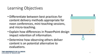 Learning Objectives
• Differentiate between best practices for
content delivery methods appropriate for
noon conferences, mini-teaching sessions,
and micro-teaching.
• Explain how differences in PowerPoint design
impact retention of information.
• Determine how observing others deliver
content is an potential alternative to
evaluations.
34
 