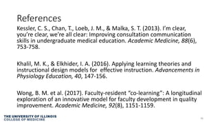 References
Kessler, C. S., Chan, T., Loeb, J. M., & Malka, S. T. (2013). I’m clear,
you’re clear, we’re all clear: Improving consultation communication
skills in undergraduate medical education. Academic Medicine, 88(6),
753-758.
Khalil, M. K., & Elkhider, I. A. (2016). Applying learning theories and
instructional design models for effective instruction. Advancements in
Physiology Education, 40, 147-156.
Wong, B. M. et al. (2017). Faculty-resident “co-learning”: A longitudinal
exploration of an innovative model for faculty development in quality
improvement. Academic Medicine, 92(8), 1151-1159.
36
 