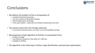 Conclusions
• We address the problem of the re-computation of:
• complex hierarchical processes,
• run over a cohort of input data samples,
• with multiple points of change,
• in the open system – allow users to initiate (re-)executions any time.
• The solution starts from the changes observed:
• In contrast to previous work, e.g. smart re-run and workflow caching.
• We proposed a simple algorithm to find the re-computation front:
• written in Prolog,
• very effective (response in the order of 1–100 ms),
• available on GitHub.
• The algorithm is the initial step in further scope identification and execution optimisation.
 