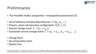 Preliminaries
• The ProvONE model: prospective + retrospective provenance [7].
• Set of software and data dependencies: D ={a0, b0, …}
• Process, input and execution configuration: E(P, x,V)
• Version change event: C = {an → an-1}
• Composite version change event: C = {an → an-1, bm → bm-1, …}
• Change front.
• Re-computation front.
• Restart tree.
[7] Cuevas-Vicenttín, V., Ludäscher, B., Missier, P., et al.: ProvONE: A PROV Extension Data Model for Scientific Workflow Provenance (2016).
 