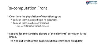 Re-computation Front
• Over time the population of executions grow
• Some of them may result from re-executions
• Some of them may be user-initiated
• may use historical versions of elements
• Looking for the transitive closure of the elements’ derivation is too
broad.
=> find out which of the past executions really need an update.
 