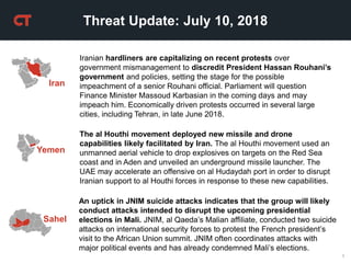 1
Threat Update: July 10, 2018
Yemen
The al Houthi movement deployed new missile and drone
capabilities likely facilitated by Iran. The al Houthi movement used an
unmanned aerial vehicle to drop explosives on targets on the Red Sea
coast and in Aden and unveiled an underground missile launcher. The
UAE may accelerate an offensive on al Hudaydah port in order to disrupt
Iranian support to al Houthi forces in response to these new capabilities.
Iran
Iranian hardliners are capitalizing on recent protests over
government mismanagement to discredit President Hassan Rouhani’s
government and policies, setting the stage for the possible
impeachment of a senior Rouhani official. Parliament will question
Finance Minister Massoud Karbasian in the coming days and may
impeach him. Economically driven protests occurred in several large
cities, including Tehran, in late June 2018.
An uptick in JNIM suicide attacks indicates that the group will likely
conduct attacks intended to disrupt the upcoming presidential
elections in Mali. JNIM, al Qaeda’s Malian affiliate, conducted two suicide
attacks on international security forces to protest the French president’s
visit to the African Union summit. JNIM often coordinates attacks with
major political events and has already condemned Mali’s elections.
Sahel
 